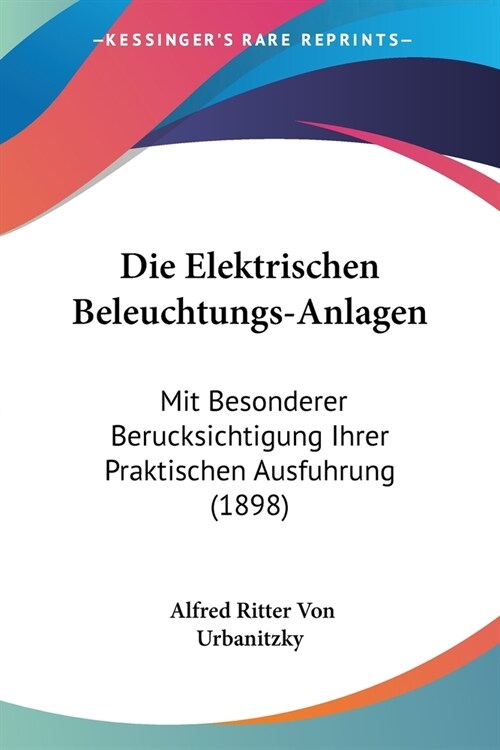 Die Elektrischen Beleuchtungs-Anlagen: Mit Besonderer Berucksichtigung Ihrer Praktischen Ausfuhrung (1898) (Paperback)