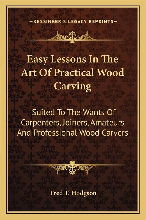 Easy Lessons In The Art Of Practical Wood Carving: Suited To The Wants Of Carpenters, Joiners, Amateurs And Professional Wood Carvers (Paperback)