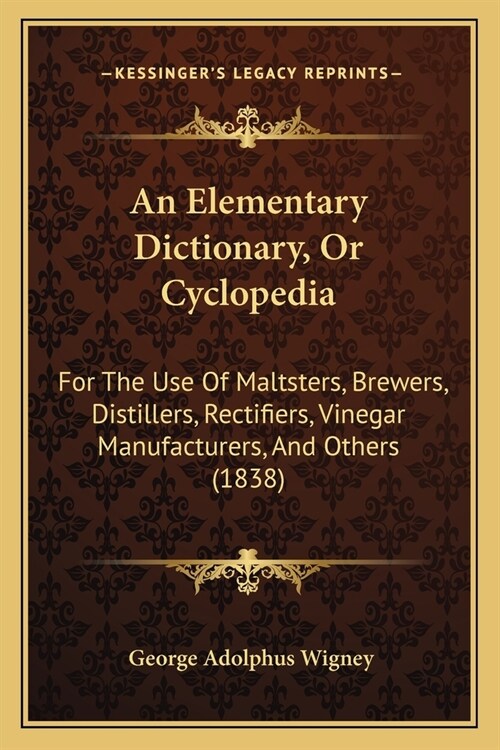 An Elementary Dictionary, Or Cyclopedia: For The Use Of Maltsters, Brewers, Distillers, Rectifiers, Vinegar Manufacturers, And Others (1838) (Paperback)