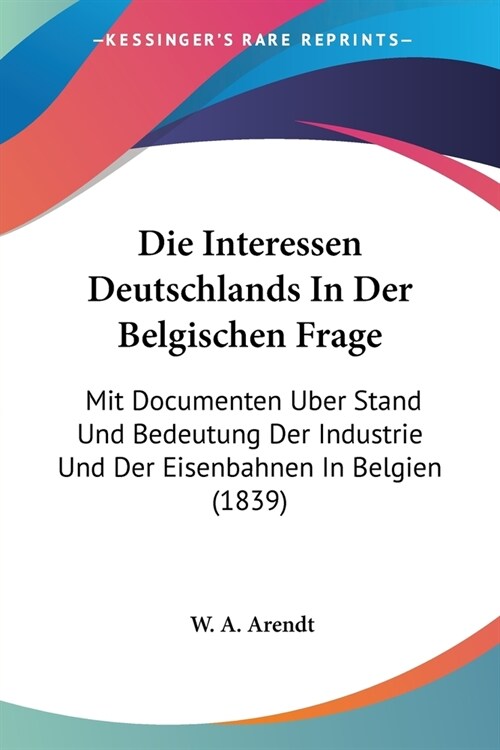 Die Interessen Deutschlands In Der Belgischen Frage: Mit Documenten Uber Stand Und Bedeutung Der Industrie Und Der Eisenbahnen In Belgien (1839) (Paperback)