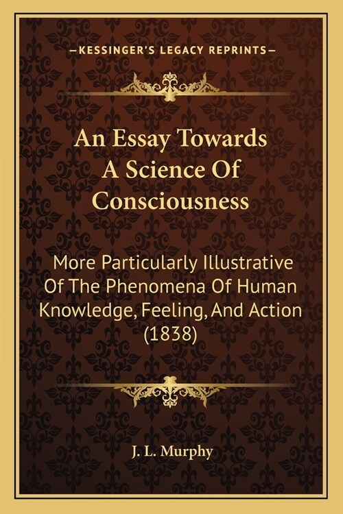 An Essay Towards A Science Of Consciousness: More Particularly Illustrative Of The Phenomena Of Human Knowledge, Feeling, And Action (1838) (Paperback)