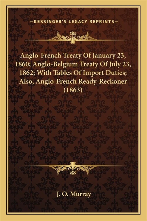 Anglo-French Treaty Of January 23, 1860; Anglo-Belgium Treaty Of July 23, 1862; With Tables Of Import Duties; Also, Anglo-French Ready-Reckoner (1863) (Paperback)