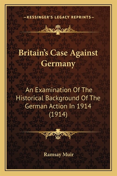 Britains Case Against Germany: An Examination Of The Historical Background Of The German Action In 1914 (1914) (Paperback)