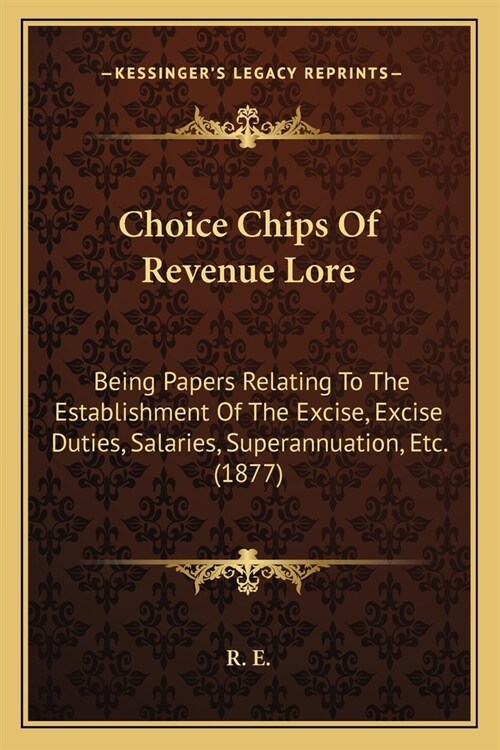 Choice Chips Of Revenue Lore: Being Papers Relating To The Establishment Of The Excise, Excise Duties, Salaries, Superannuation, Etc. (1877) (Paperback)