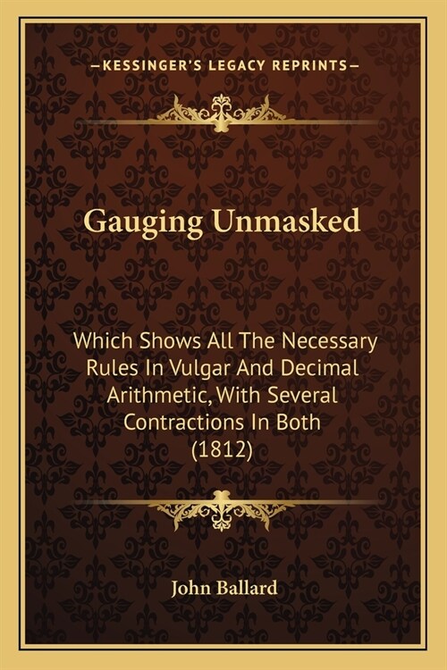 Gauging Unmasked: Which Shows All The Necessary Rules In Vulgar And Decimal Arithmetic, With Several Contractions In Both (1812) (Paperback)