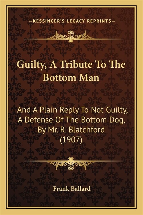 Guilty, A Tribute To The Bottom Man: And A Plain Reply To Not Guilty, A Defense Of The Bottom Dog, By Mr. R. Blatchford (1907) (Paperback)