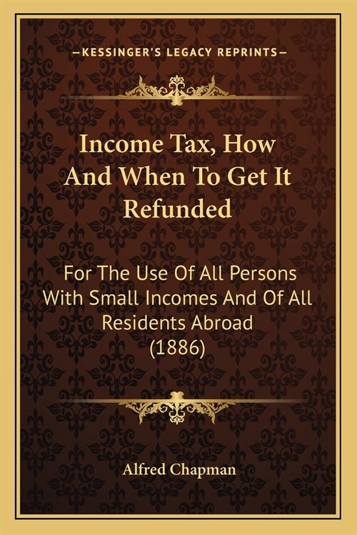 Income Tax, How And When To Get It Refunded: For The Use Of All Persons With Small Incomes And Of All Residents Abroad (1886) (Paperback)