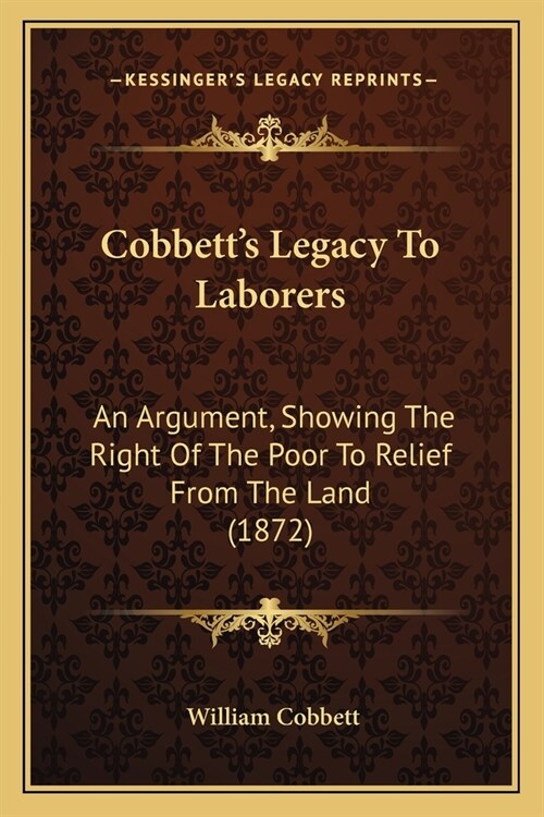 Cobbetts Legacy To Laborers: An Argument, Showing The Right Of The Poor To Relief From The Land (1872) (Paperback)