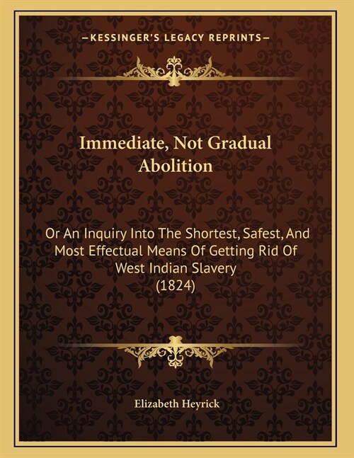 Immediate, Not Gradual Abolition: Or An Inquiry Into The Shortest, Safest, And Most Effectual Means Of Getting Rid Of West Indian Slavery (1824) (Paperback)