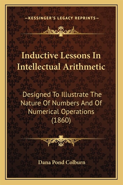 Inductive Lessons In Intellectual Arithmetic: Designed To Illustrate The Nature Of Numbers And Of Numerical Operations (1860) (Paperback)