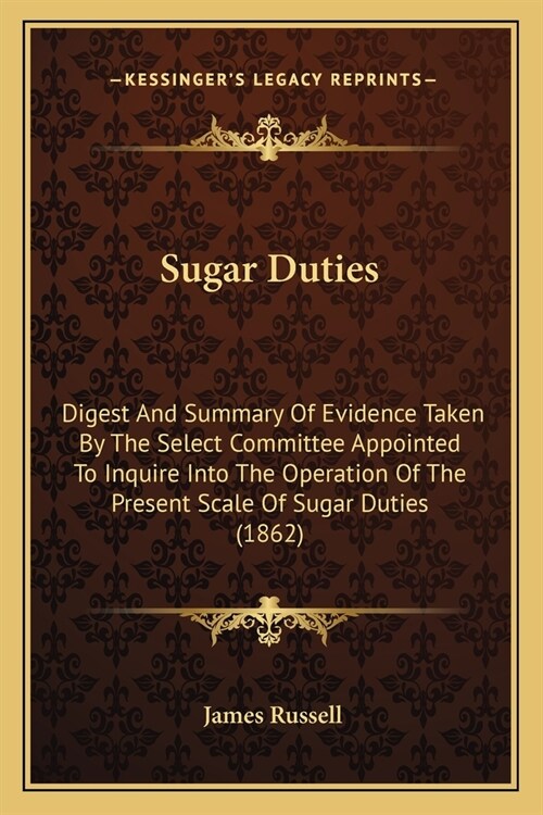 Sugar Duties: Digest And Summary Of Evidence Taken By The Select Committee Appointed To Inquire Into The Operation Of The Present Sc (Paperback)