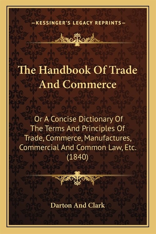 The Handbook Of Trade And Commerce: Or A Concise Dictionary Of The Terms And Principles Of Trade, Commerce, Manufactures, Commercial And Common Law, E (Paperback)