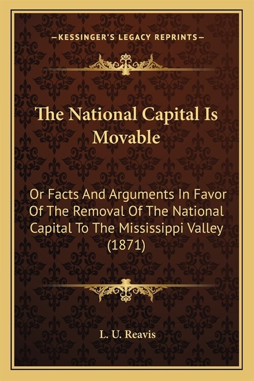 The National Capital Is Movable: Or Facts And Arguments In Favor Of The Removal Of The National Capital To The Mississippi Valley (1871) (Paperback)