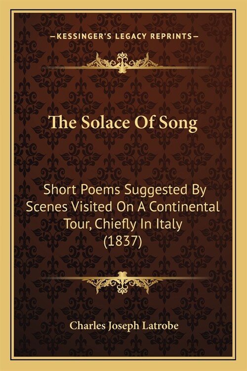 The Solace Of Song: Short Poems Suggested By Scenes Visited On A Continental Tour, Chiefly In Italy (1837) (Paperback)