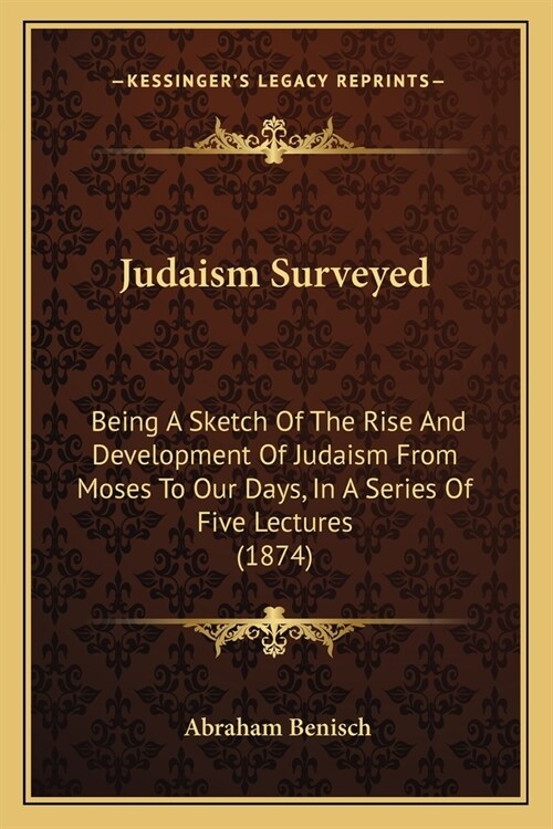 Judaism Surveyed: Being A Sketch Of The Rise And Development Of Judaism From Moses To Our Days, In A Series Of Five Lectures (1874) (Paperback)