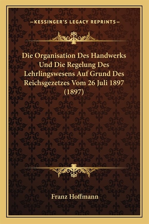 Die Organisation Des Handwerks Und Die Regelung Des Lehrlingswesens Auf Grund Des Reichsgezetzes Vom 26 Juli 1897 (1897) (Paperback)