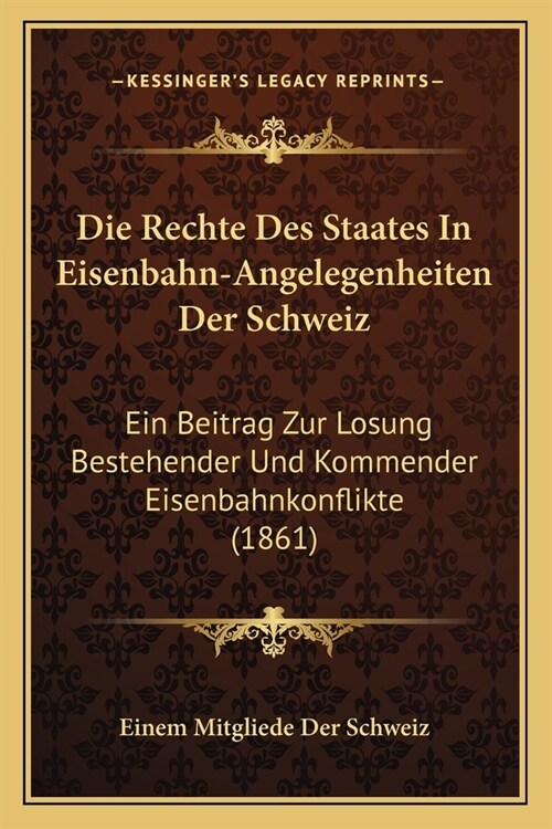 Die Rechte Des Staates In Eisenbahn-Angelegenheiten Der Schweiz: Ein Beitrag Zur Losung Bestehender Und Kommender Eisenbahnkonflikte (1861) (Paperback)