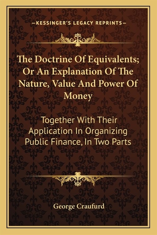 The Doctrine Of Equivalents; Or An Explanation Of The Nature, Value And Power Of Money: Together With Their Application In Organizing Public Finance, (Paperback)