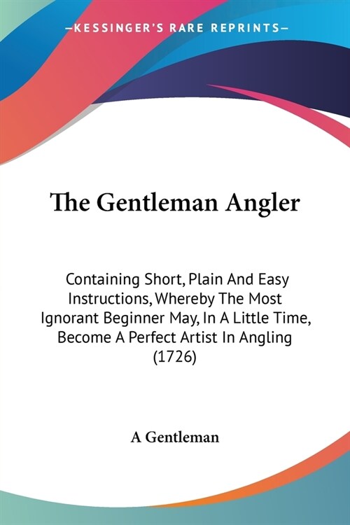 The Gentleman Angler: Containing Short, Plain And Easy Instructions, Whereby The Most Ignorant Beginner May, In A Little Time, Become A Perf (Paperback)