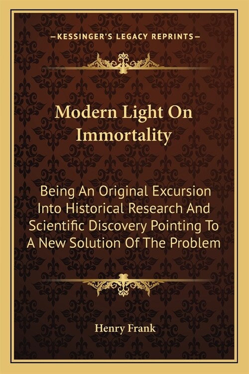 Modern Light On Immortality: Being An Original Excursion Into Historical Research And Scientific Discovery Pointing To A New Solution Of The Proble (Paperback)
