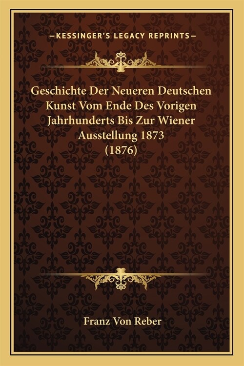 Geschichte Der Neueren Deutschen Kunst Vom Ende Des Vorigen Jahrhunderts Bis Zur Wiener Ausstellung 1873 (1876) (Paperback)
