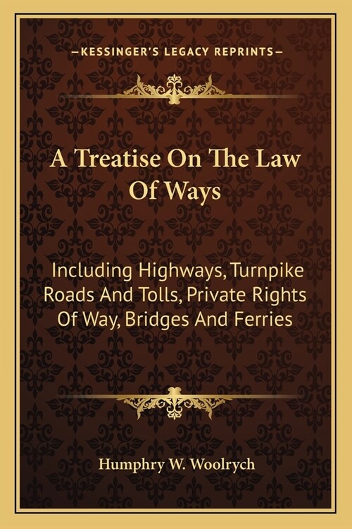 A Treatise On The Law Of Ways: Including Highways, Turnpike Roads And Tolls, Private Rights Of Way, Bridges And Ferries (Paperback)