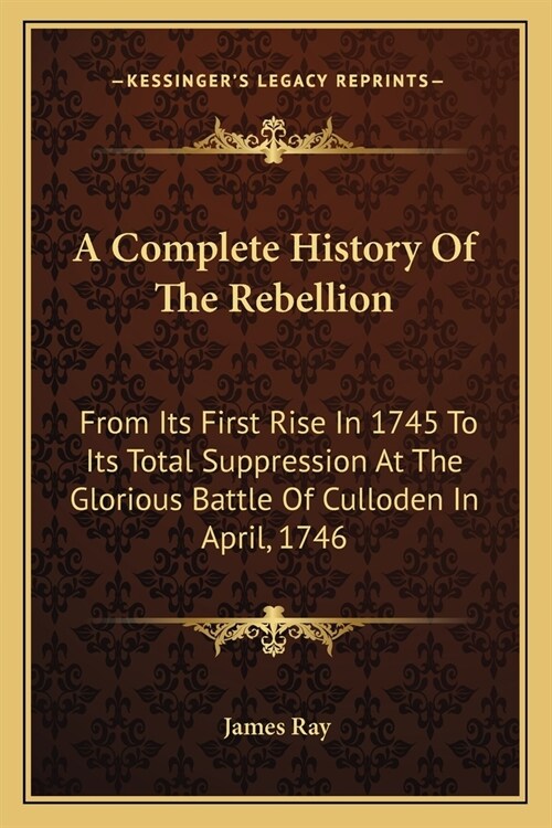 A Complete History Of The Rebellion: From Its First Rise In 1745 To Its Total Suppression At The Glorious Battle Of Culloden In April, 1746 (Paperback)