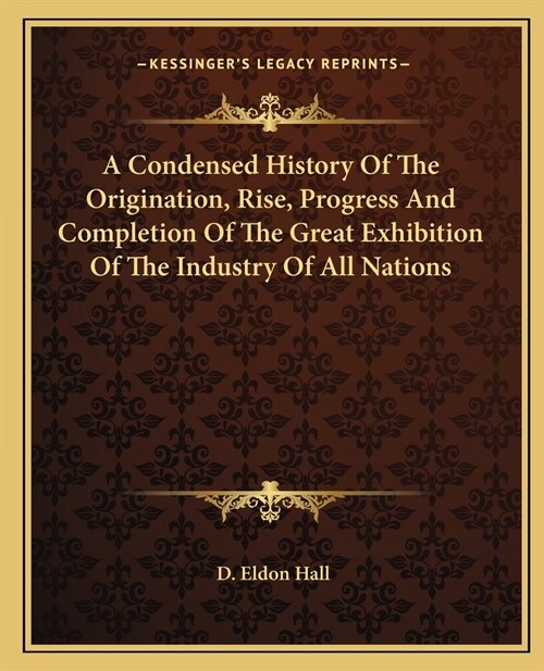 A Condensed History Of The Origination, Rise, Progress And Completion Of The Great Exhibition Of The Industry Of All Nations (Paperback)