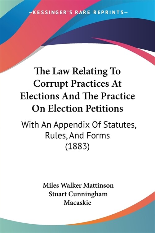 The Law Relating To Corrupt Practices At Elections And The Practice On Election Petitions: With An Appendix Of Statutes, Rules, And Forms (1883) (Paperback)