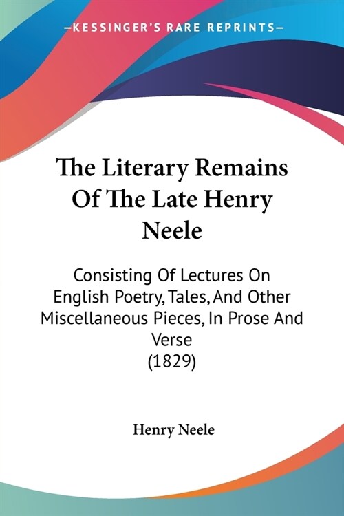 The Literary Remains Of The Late Henry Neele: Consisting Of Lectures On English Poetry, Tales, And Other Miscellaneous Pieces, In Prose And Verse (182 (Paperback)