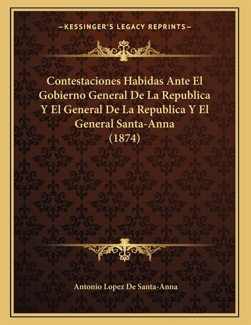 Contestaciones Habidas Ante El Gobierno General De La Republica Y El General De La Republica Y El General Santa-Anna (1874) (Paperback)