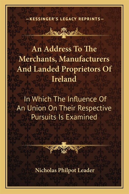 An Address To The Merchants, Manufacturers And Landed Proprietors Of Ireland: In Which The Influence Of An Union On Their Respective Pursuits Is Exami (Paperback)