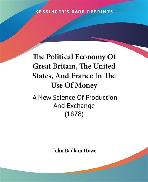 The Political Economy Of Great Britain, The United States, And France In The Use Of Money: A New Science Of Production And Exchange (1878) (Paperback)