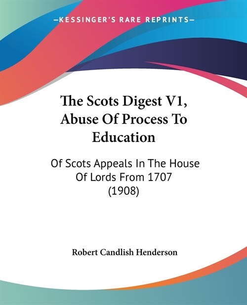 The Scots Digest V1, Abuse Of Process To Education: Of Scots Appeals In The House Of Lords From 1707 (1908) (Paperback)