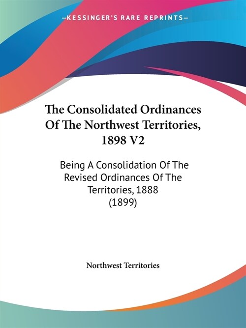 The Consolidated Ordinances Of The Northwest Territories, 1898 V2: Being A Consolidation Of The Revised Ordinances Of The Territories, 1888 (1899) (Paperback)