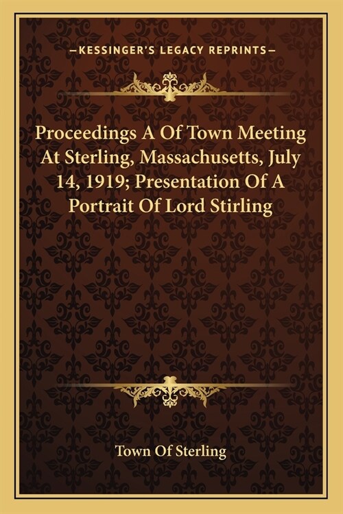 Proceedings A Of Town Meeting At Sterling, Massachusetts, July 14, 1919; Presentation Of A Portrait Of Lord Stirling (Paperback)