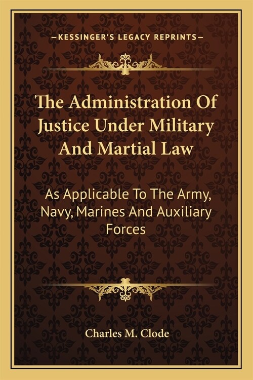 The Administration Of Justice Under Military And Martial Law: As Applicable To The Army, Navy, Marines And Auxiliary Forces (Paperback)
