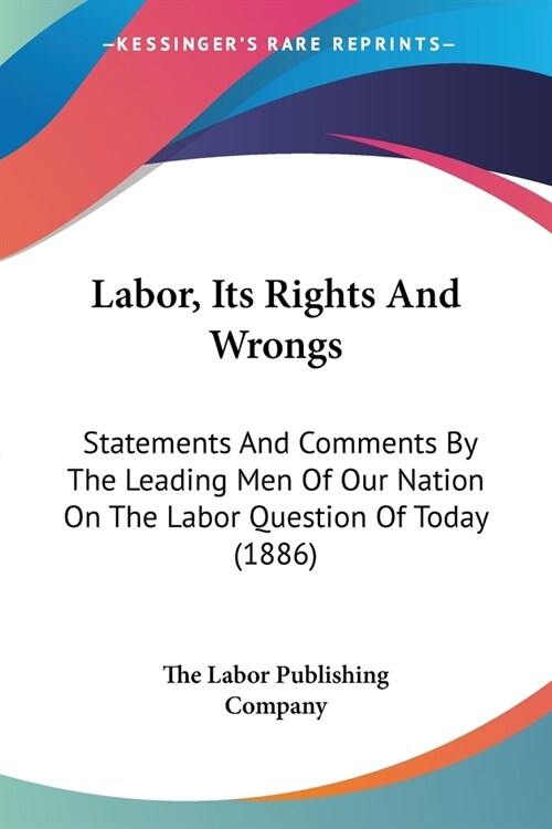 Labor, Its Rights And Wrongs: Statements And Comments By The Leading Men Of Our Nation On The Labor Question Of Today (1886) (Paperback)