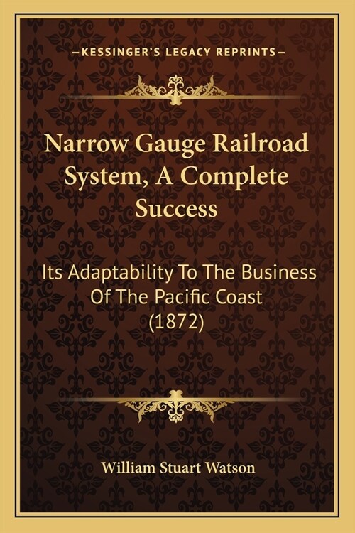 Narrow Gauge Railroad System, A Complete Success: Its Adaptability To The Business Of The Pacific Coast (1872) (Paperback)