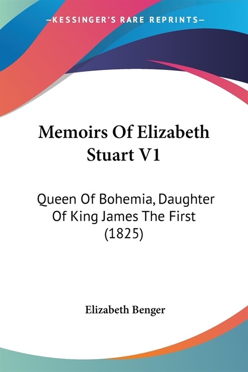 Memoirs Of Elizabeth Stuart V1: Queen Of Bohemia, Daughter Of King James The First (1825) (Paperback)