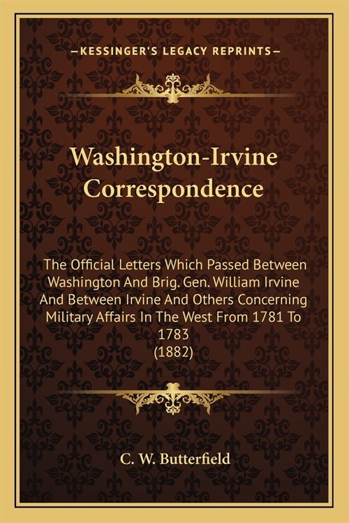 Washington-Irvine Correspondence: The Official Letters Which Passed Between Washington And Brig. Gen. William Irvine And Between Irvine And Others Con (Paperback)