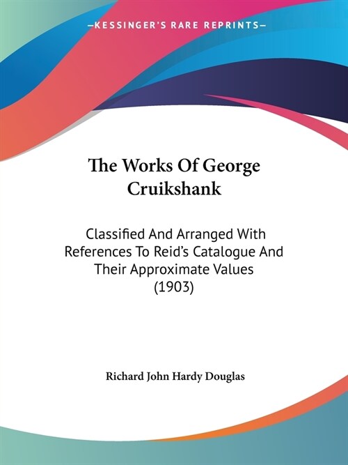 The Works Of George Cruikshank: Classified And Arranged With References To Reids Catalogue And Their Approximate Values (1903) (Paperback)