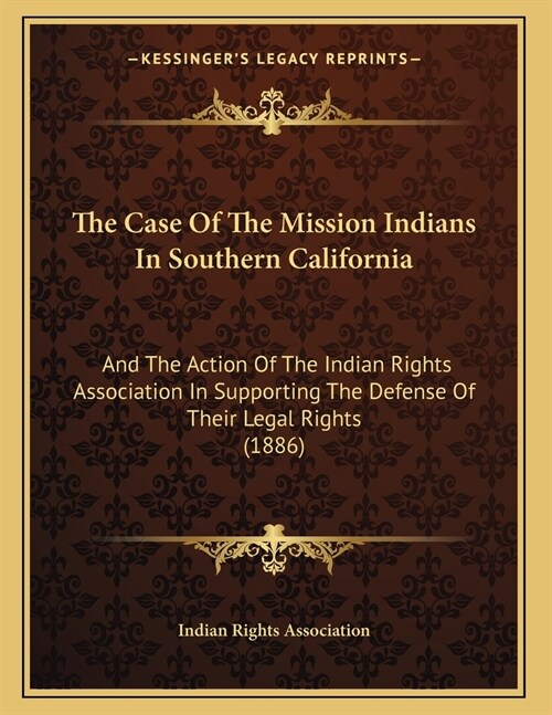 The Case Of The Mission Indians In Southern California: And The Action Of The Indian Rights Association In Supporting The Defense Of Their Legal Right (Paperback)