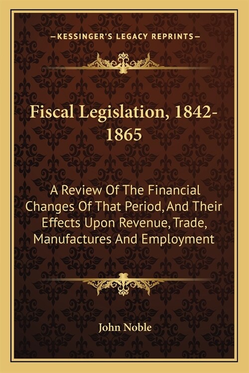 Fiscal Legislation, 1842-1865: A Review Of The Financial Changes Of That Period, And Their Effects Upon Revenue, Trade, Manufactures And Employment (Paperback)