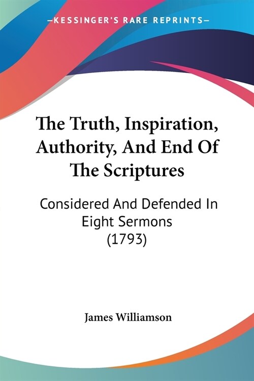 The Truth, Inspiration, Authority, And End Of The Scriptures: Considered And Defended In Eight Sermons (1793) (Paperback)