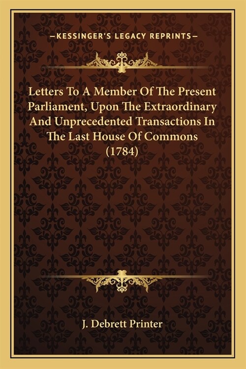 Letters To A Member Of The Present Parliament, Upon The Extraordinary And Unprecedented Transactions In The Last House Of Commons (1784) (Paperback)