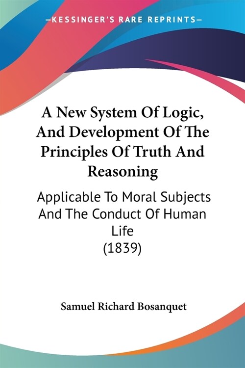 A New System Of Logic, And Development Of The Principles Of Truth And Reasoning: Applicable To Moral Subjects And The Conduct Of Human Life (1839) (Paperback)