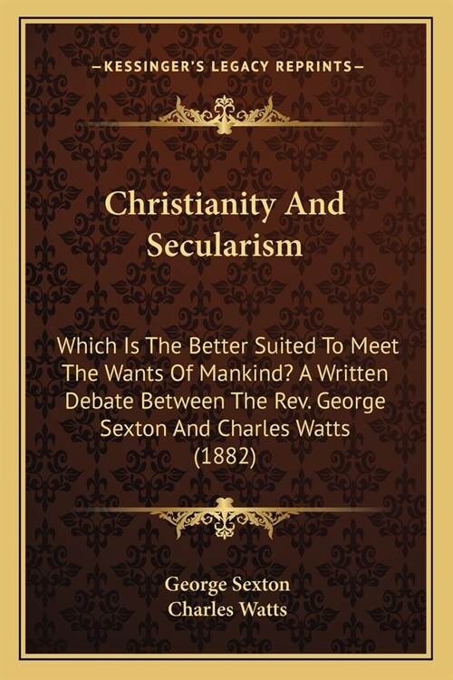 Christianity And Secularism: Which Is The Better Suited To Meet The Wants Of Mankind? A Written Debate Between The Rev. George Sexton And Charles W (Paperback)