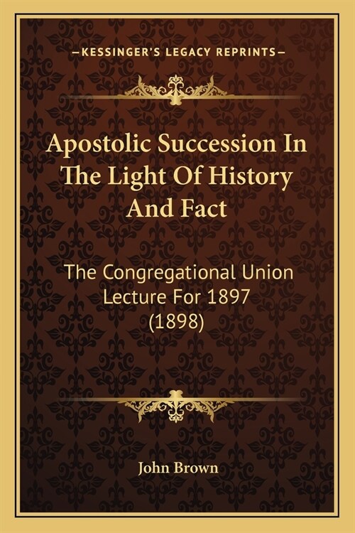 Apostolic Succession In The Light Of History And Fact: The Congregational Union Lecture For 1897 (1898) (Paperback)