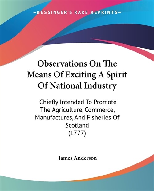 Observations On The Means Of Exciting A Spirit Of National Industry: Chiefly Intended To Promote The Agriculture, Commerce, Manufactures, And Fisherie (Paperback)